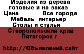 Изделия из дерева готовые и на заказ › Цена ­ 1 500 - Все города Мебель, интерьер » Столы и стулья   . Ставропольский край,Пятигорск г.